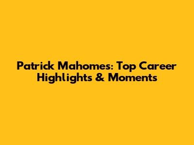 Patrick Mahomes: Top Career Highlights & Moments