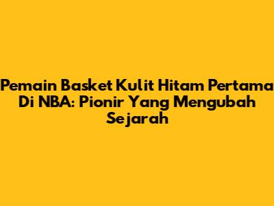 Pemain Basket Kulit Hitam Pertama Di NBA: Pionir Yang Mengubah Sejarah