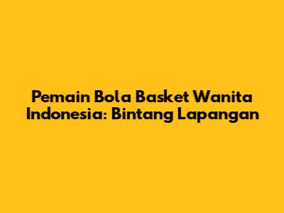 Pemain Bola Basket Wanita Indonesia: Bintang Lapangan