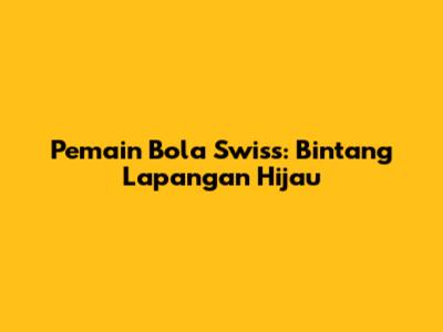 Pemain Bola Swiss: Bintang Lapangan Hijau