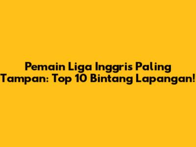 Pemain Liga Inggris Paling Tampan: Top 10 Bintang Lapangan!