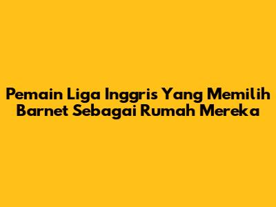 Pemain Liga Inggris Yang Memilih Barnet Sebagai Rumah Mereka