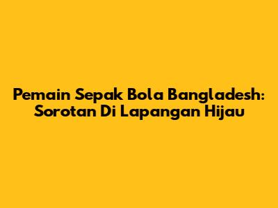 Pemain Sepak Bola Bangladesh: Sorotan Di Lapangan Hijau