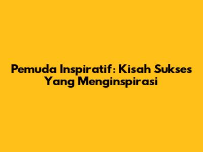 Pemuda Inspiratif: Kisah Sukses Yang Menginspirasi