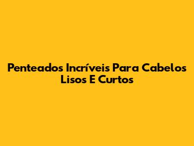 Penteados Incríveis Para Cabelos Lisos E Curtos
