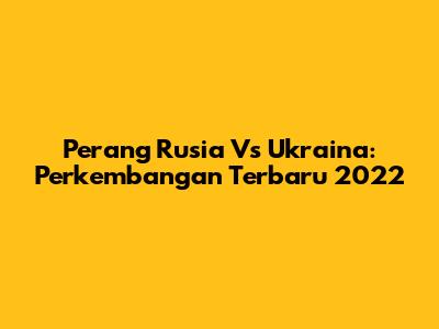 Perang Rusia Vs Ukraina: Perkembangan Terbaru 2022