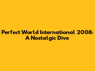 Perfect World International 2008: A Nostalgic Dive