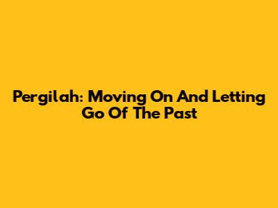 Pergilah: Moving On And Letting Go Of The Past