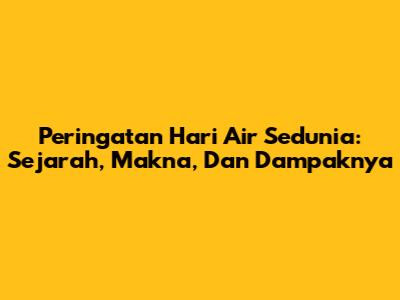 Peringatan Hari Air Sedunia: Sejarah, Makna, Dan Dampaknya