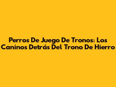 Perros De Juego De Tronos: Los Caninos Detrás Del Trono De Hierro