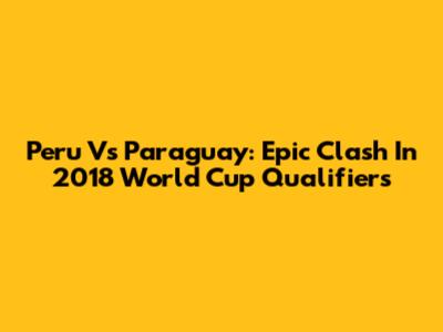 Peru Vs Paraguay: Epic Clash In 2018 World Cup Qualifiers