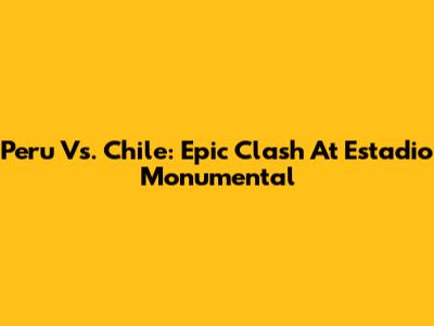 Peru Vs. Chile: Epic Clash At Estadio Monumental