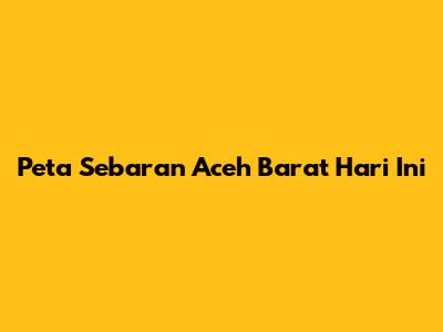 Peta Sebaran Aceh Barat Hari Ini