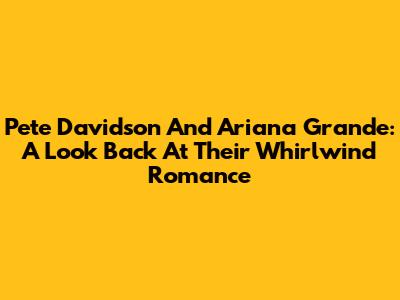Pete Davidson And Ariana Grande: A Look Back At Their Whirlwind Romance