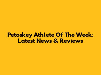 Petoskey Athlete Of The Week: Latest News & Reviews