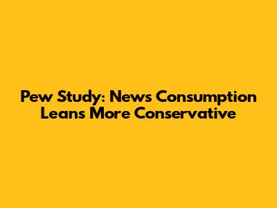 Pew Study: News Consumption Leans More Conservative