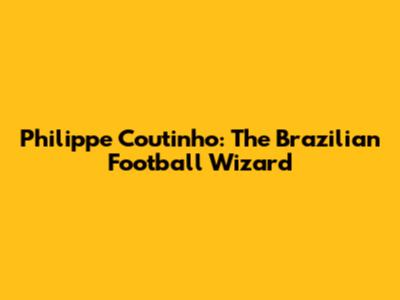 Philippe Coutinho: The Brazilian Football Wizard