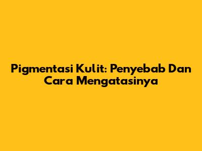 Pigmentasi Kulit: Penyebab Dan Cara Mengatasinya