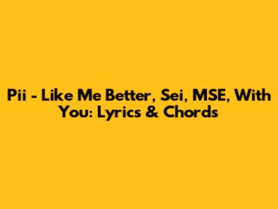 Pii - Like Me Better, Sei, MSE, With You: Lyrics & Chords