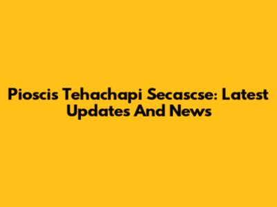 Pioscis Tehachapi Secascse: Latest Updates And News