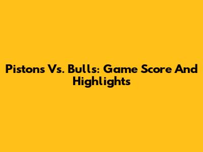 Pistons Vs. Bulls: Game Score And Highlights