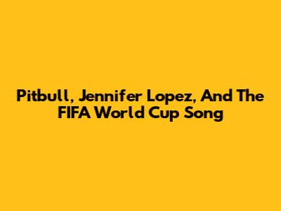 Pitbull, Jennifer Lopez, And The FIFA World Cup Song