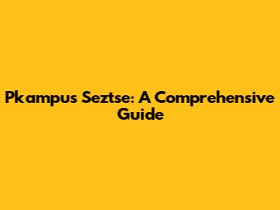 Pkampus Seztse: A Comprehensive Guide