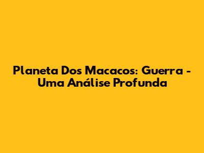 Planeta Dos Macacos: Guerra - Uma Análise Profunda