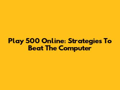 Play 500 Online: Strategies To Beat The Computer
