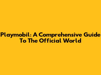 Playmobil: A Comprehensive Guide To The Official World