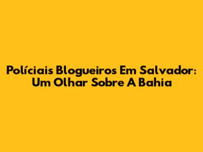 Políciais Blogueiros Em Salvador: Um Olhar Sobre A Bahia