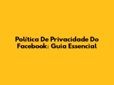 Política De Privacidade Do Facebook: Guia Essencial