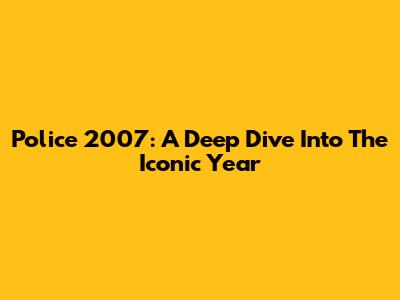 Police 2007: A Deep Dive Into The Iconic Year
