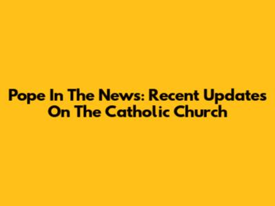 Pope In The News: Recent Updates On The Catholic Church