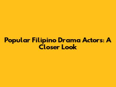 Popular Filipino Drama Actors: A Closer Look