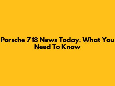 Porsche 718 News Today: What You Need To Know