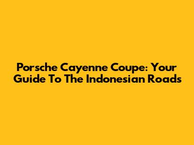 Porsche Cayenne Coupe: Your Guide To The Indonesian Roads