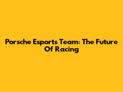 Porsche Esports Team: The Future Of Racing