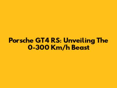 Porsche GT4 RS: Unveiling The 0-300 Km/h Beast
