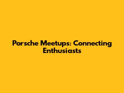 Porsche Meetups: Connecting Enthusiasts