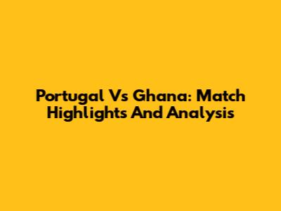 Portugal Vs Ghana: Match Highlights And Analysis