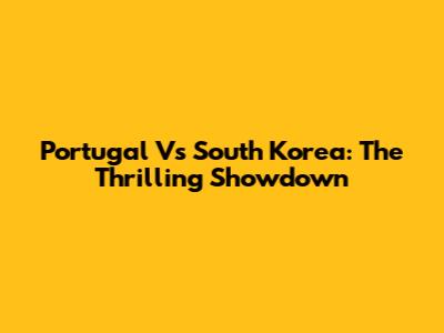 Portugal Vs South Korea: The Thrilling Showdown