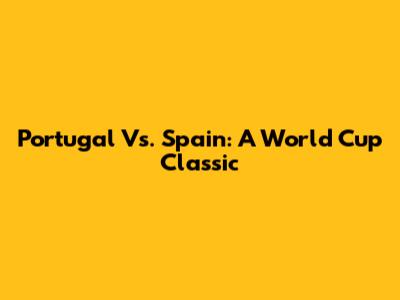 Portugal Vs. Spain: A World Cup Classic