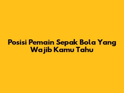 Posisi Pemain Sepak Bola Yang Wajib Kamu Tahu