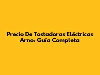 Precio De Tostadoras Eléctricas Arno: Guía Completa