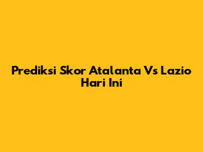 Prediksi Skor Atalanta Vs Lazio Hari Ini