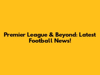 Premier League & Beyond: Latest Football News!