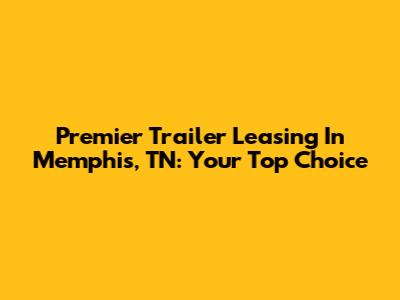 Premier Trailer Leasing In Memphis, TN: Your Top Choice