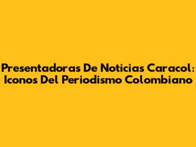 Presentadoras De Noticias Caracol: Iconos Del Periodismo Colombiano
