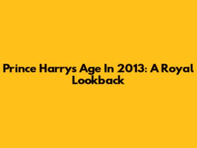 Prince Harry's Age In 2013: A Royal Lookback